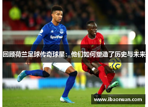 回顾荷兰足球传奇球星：他们如何塑造了历史与未来