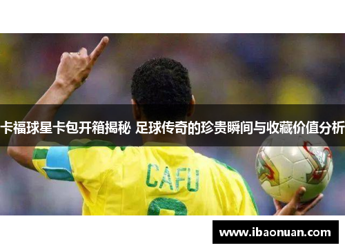 卡福球星卡包开箱揭秘 足球传奇的珍贵瞬间与收藏价值分析