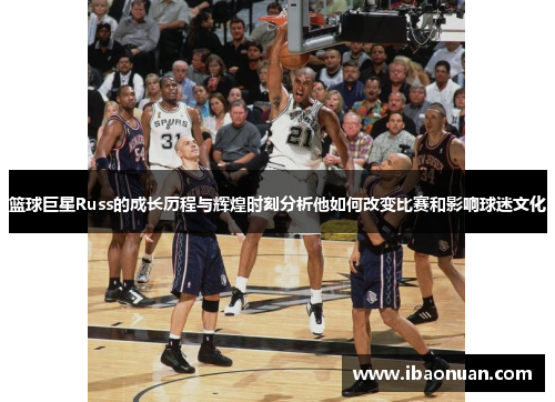 篮球巨星Russ的成长历程与辉煌时刻分析他如何改变比赛和影响球迷文化