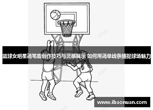 篮球女明星简笔画创作技巧与灵感展示 如何用简单线条捕捉球场魅力