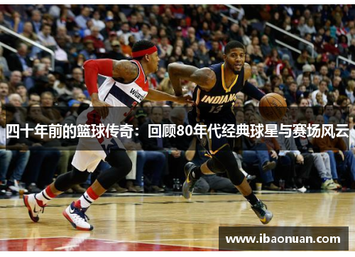 四十年前的篮球传奇：回顾80年代经典球星与赛场风云