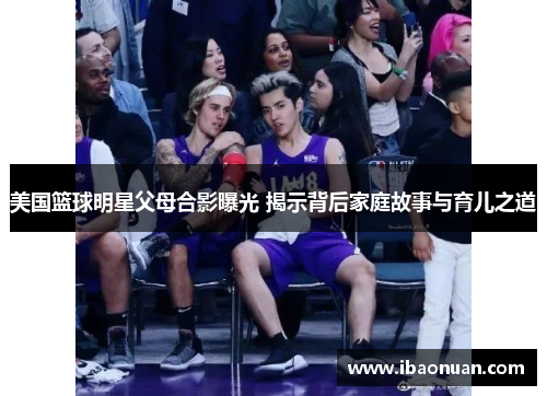 美国篮球明星父母合影曝光 揭示背后家庭故事与育儿之道