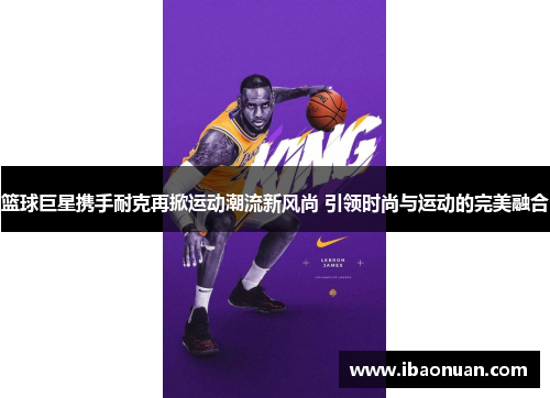 篮球巨星携手耐克再掀运动潮流新风尚 引领时尚与运动的完美融合