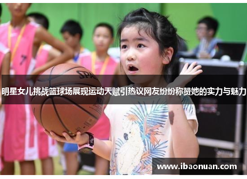 明星女儿挑战篮球场展现运动天赋引热议网友纷纷称赞她的实力与魅力