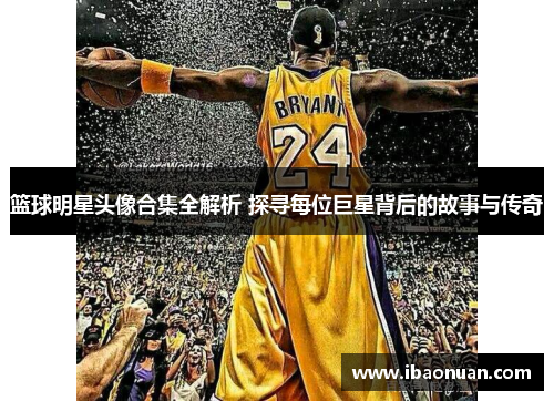 篮球明星头像合集全解析 探寻每位巨星背后的故事与传奇