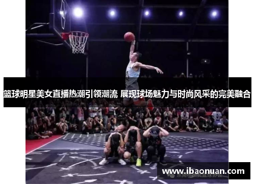 篮球明星美女直播热潮引领潮流 展现球场魅力与时尚风采的完美融合