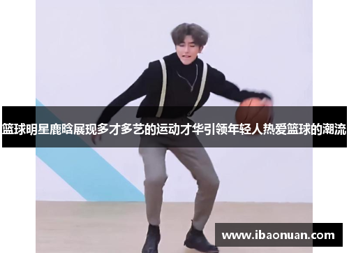 篮球明星鹿晗展现多才多艺的运动才华引领年轻人热爱篮球的潮流
