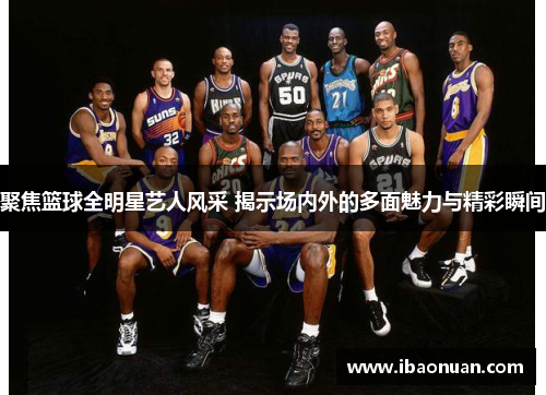 聚焦篮球全明星艺人风采 揭示场内外的多面魅力与精彩瞬间